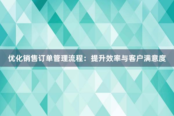 优化销售订单管理流程：提升效率与客户满意度