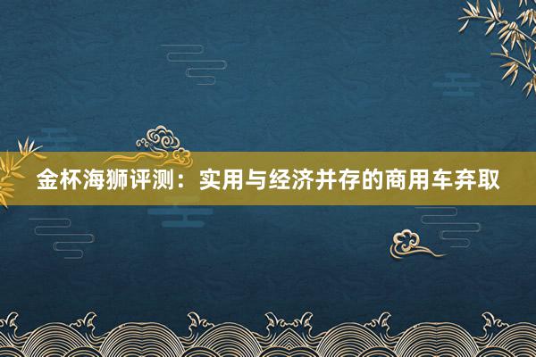 金杯海狮评测：实用与经济并存的商用车弃取